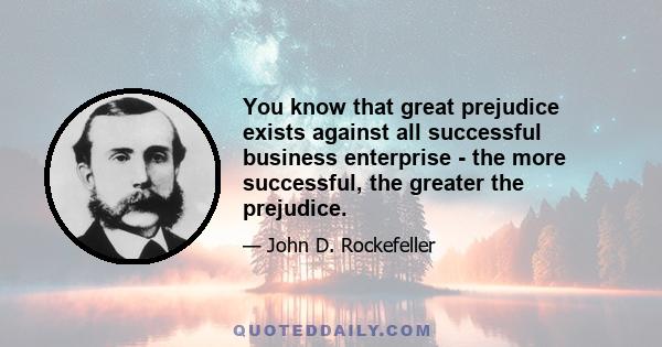 You know that great prejudice exists against all successful business enterprise - the more successful, the greater the prejudice.