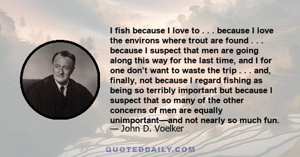 I fish because I love to . . . because I love the environs where trout are found . . . because I suspect that men are going along this way for the last time, and I for one don’t want to waste the trip . . . and,