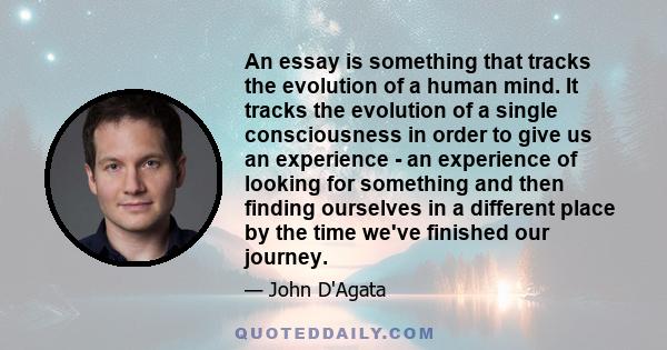 An essay is something that tracks the evolution of a human mind. It tracks the evolution of a single consciousness in order to give us an experience - an experience of looking for something and then finding ourselves in 