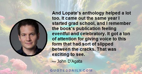 And Lopate's anthology helped a lot too. It came out the same year I started grad school, and I remember the book's publication feeling eventful and celebratory. It got a ton of attention for giving voice to this form