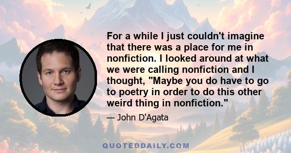 For a while I just couldn't imagine that there was a place for me in nonfiction. I looked around at what we were calling nonfiction and I thought, Maybe you do have to go to poetry in order to do this other weird thing