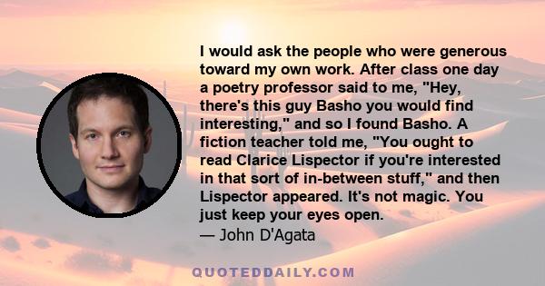 I would ask the people who were generous toward my own work. After class one day a poetry professor said to me, Hey, there's this guy Basho you would find interesting, and so I found Basho. A fiction teacher told me,