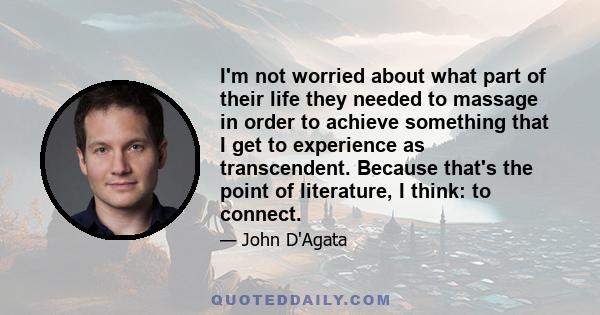 I'm not worried about what part of their life they needed to massage in order to achieve something that I get to experience as transcendent. Because that's the point of literature, I think: to connect.