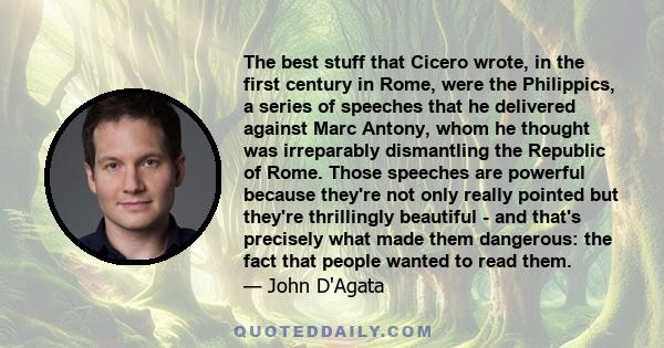 The best stuff that Cicero wrote, in the first century in Rome, were the Philippics, a series of speeches that he delivered against Marc Antony, whom he thought was irreparably dismantling the Republic of Rome. Those