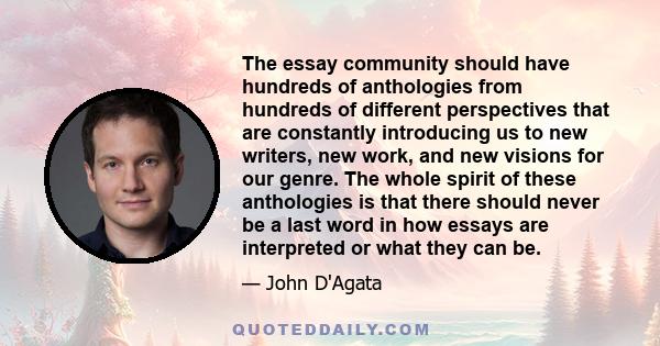 The essay community should have hundreds of anthologies from hundreds of different perspectives that are constantly introducing us to new writers, new work, and new visions for our genre. The whole spirit of these