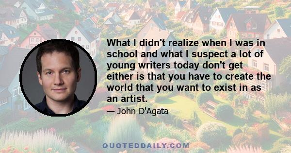 What I didn't realize when I was in school and what I suspect a lot of young writers today don't get either is that you have to create the world that you want to exist in as an artist.