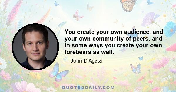 You create your own audience, and your own community of peers, and in some ways you create your own forebears as well.