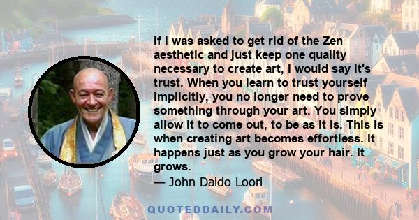 If I was asked to get rid of the Zen aesthetic and just keep one quality necessary to create art, I would say it's trust. When you learn to trust yourself implicitly, you no longer need to prove something through your