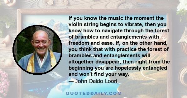 If you know the music the moment the violin string begins to vibrate, then you know how to navigate through the forest of brambles and entanglements with freedom and ease. If, on the other hand, you think that with