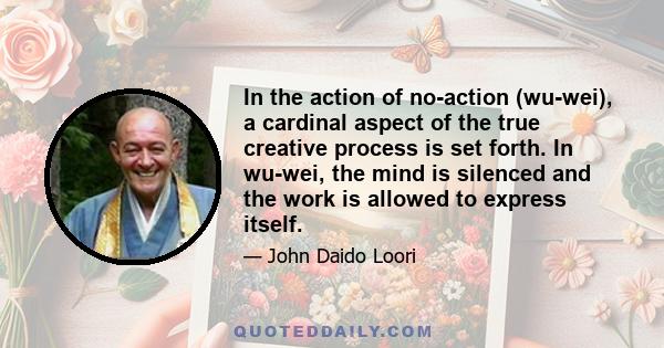 In the action of no-action (wu-wei), a cardinal aspect of the true creative process is set forth. In wu-wei, the mind is silenced and the work is allowed to express itself.