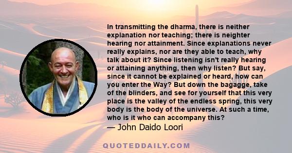 In transmitting the dharma, there is neither explanation nor teaching; there is neighter hearing nor attainment. Since explanations never really explains, nor are they able to teach, why talk about it? Since listening