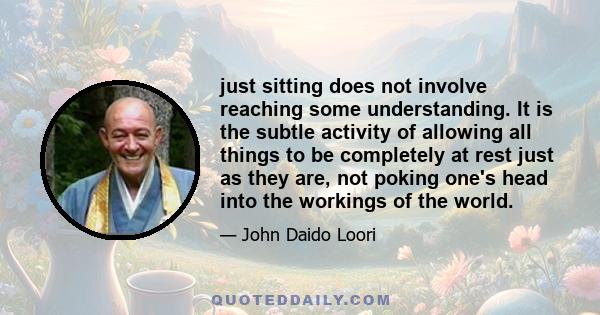 just sitting does not involve reaching some understanding. It is the subtle activity of allowing all things to be completely at rest just as they are, not poking one's head into the workings of the world.