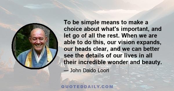 To be simple means to make a choice about what's important, and let go of all the rest. When we are able to do this, our vision expands, our heads clear, and we can better see the details of our lives in all their