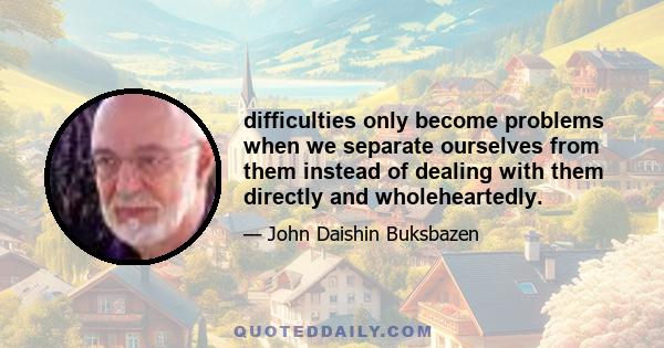 difficulties only become problems when we separate ourselves from them instead of dealing with them directly and wholeheartedly.