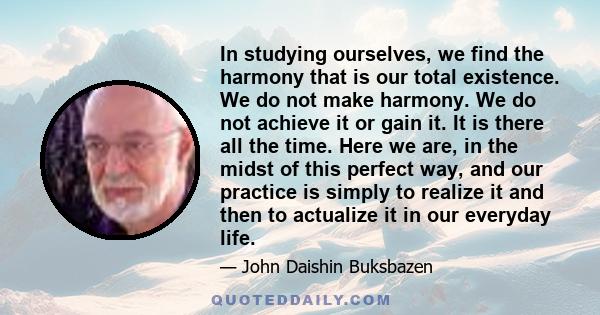 In studying ourselves, we find the harmony that is our total existence. We do not make harmony. We do not achieve it or gain it. It is there all the time. Here we are, in the midst of this perfect way, and our practice