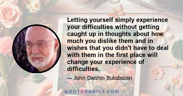 Letting yourself simply experience your difficulties without getting caught up in thoughts about how much you dislike them and in wishes that you didn't have to deal with them in the first place will change your