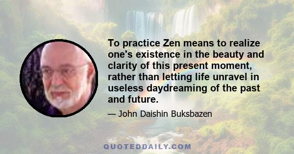 To practice Zen means to realize one's existence in the beauty and clarity of this present moment, rather than letting life unravel in useless daydreaming of the past and future.