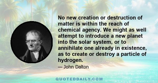 No new creation or destruction of matter is within the reach of chemical agency. We might as well attempt to introduce a new planet into the solar system, or to annihilate one already in existence, as to create or