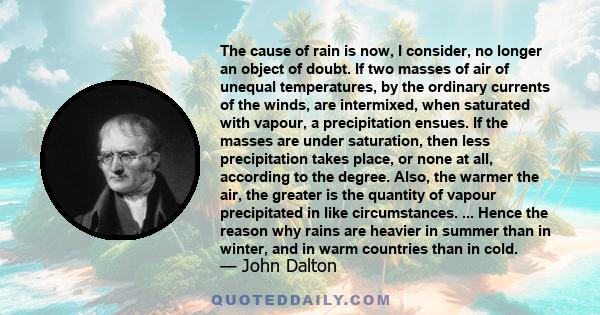 The cause of rain is now, I consider, no longer an object of doubt. If two masses of air of unequal temperatures, by the ordinary currents of the winds, are intermixed, when saturated with vapour, a precipitation