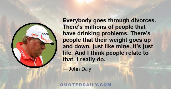 Everybody goes through divorces. There's millions of people that have drinking problems. There's people that their weight goes up and down, just like mine. It's just life. And I think people relate to that. I really do.