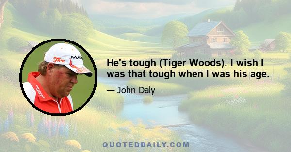 He's tough (Tiger Woods). I wish I was that tough when I was his age.