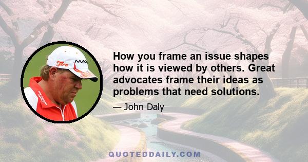 How you frame an issue shapes how it is viewed by others. Great advocates frame their ideas as problems that need solutions.