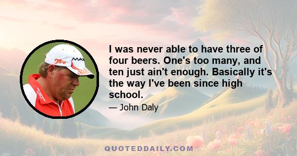 I was never able to have three of four beers. One's too many, and ten just ain't enough. Basically it's the way I've been since high school.