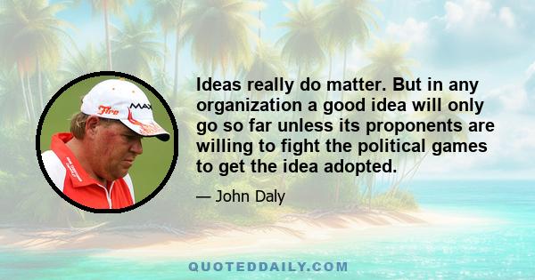 Ideas really do matter. But in any organization a good idea will only go so far unless its proponents are willing to fight the political games to get the idea adopted.