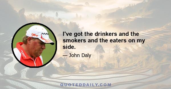 I've got the drinkers and the smokers and the eaters on my side.