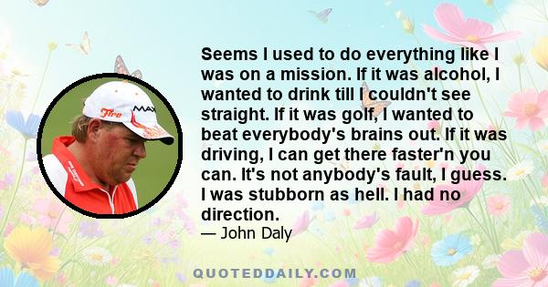 Seems I used to do everything like I was on a mission. If it was alcohol, I wanted to drink till I couldn't see straight. If it was golf, I wanted to beat everybody's brains out. If it was driving, I can get there