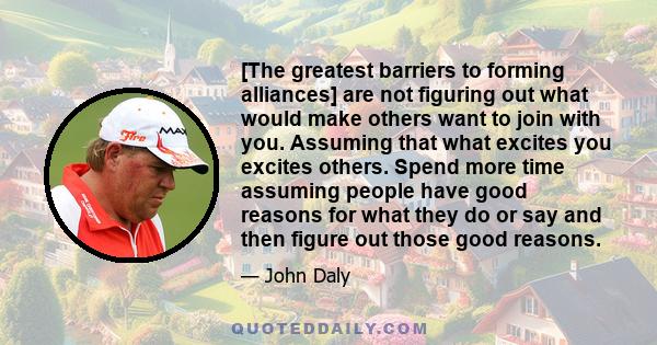 [The greatest barriers to forming alliances] are not figuring out what would make others want to join with you. Assuming that what excites you excites others. Spend more time assuming people have good reasons for what