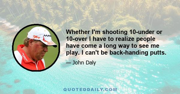 Whether I'm shooting 10-under or 10-over I have to realize people have come a long way to see me play. I can't be back-handing putts.