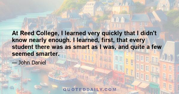 At Reed College, I learned very quickly that I didn't know nearly enough. I learned, first, that every student there was as smart as I was, and quite a few seemed smarter.