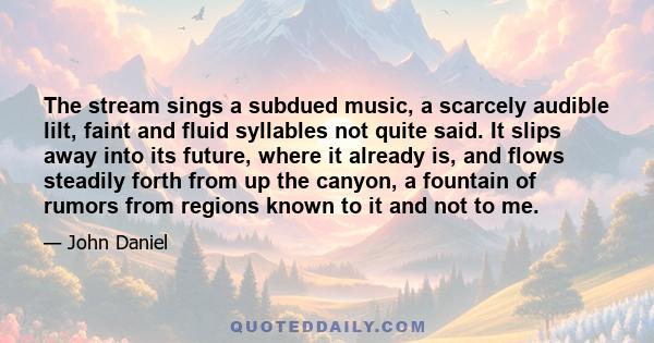 The stream sings a subdued music, a scarcely audible lilt, faint and fluid syllables not quite said. It slips away into its future, where it already is, and flows steadily forth from up the canyon, a fountain of rumors