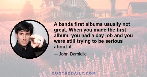 A bands first albums usually not great. When you made the first album, you had a day job and you were still trying to be serious about it.