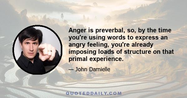 Anger is preverbal, so, by the time you're using words to express an angry feeling, you're already imposing loads of structure on that primal experience.