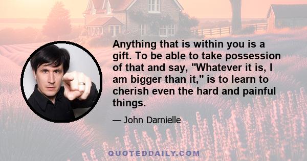 Anything that is within you is a gift. To be able to take possession of that and say, Whatever it is, I am bigger than it, is to learn to cherish even the hard and painful things.