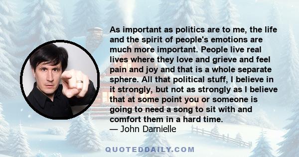 As important as politics are to me, the life and the spirit of people's emotions are much more important. People live real lives where they love and grieve and feel pain and joy and that is a whole separate sphere. All