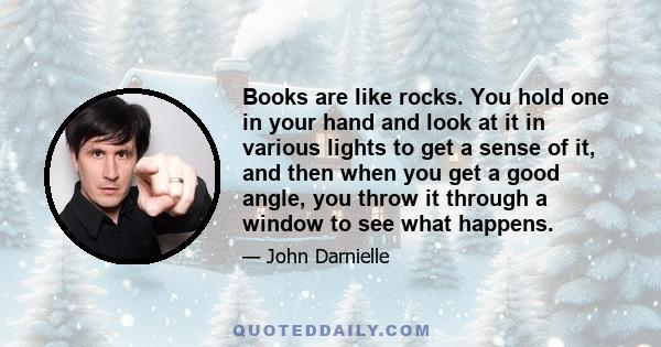 Books are like rocks. You hold one in your hand and look at it in various lights to get a sense of it, and then when you get a good angle, you throw it through a window to see what happens.