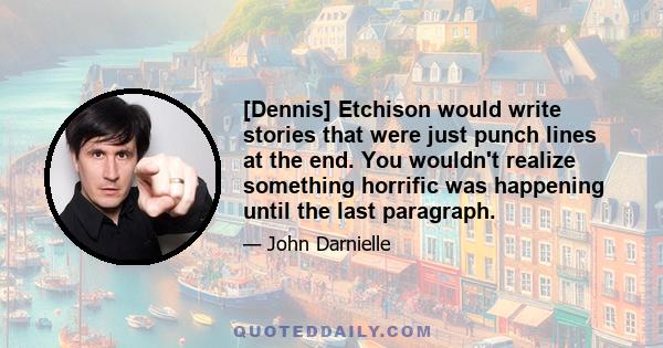 [Dennis] Etchison would write stories that were just punch lines at the end. You wouldn't realize something horrific was happening until the last paragraph.