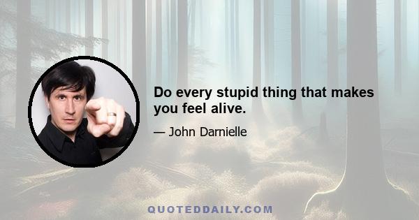 Do every stupid thing that makes you feel alive.