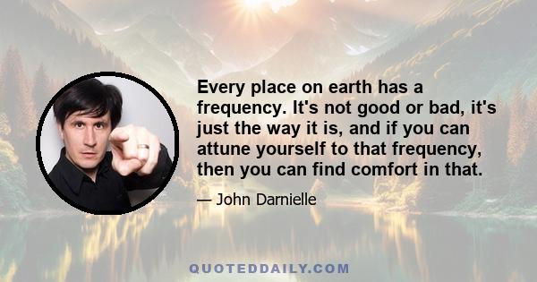 Every place on earth has a frequency. It's not good or bad, it's just the way it is, and if you can attune yourself to that frequency, then you can find comfort in that.