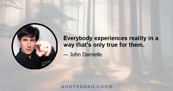 Everybody experiences reality in a way that's only true for them.