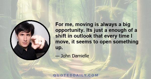 For me, moving is always a big opportunity. Its just a enough of a shift in outlook that every time I move, it seems to open something up.