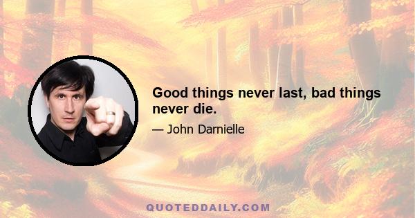 Good things never last, bad things never die.