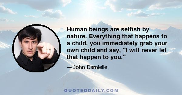 Human beings are selfish by nature. Everything that happens to a child, you immediately grab your own child and say, I will never let that happen to you.