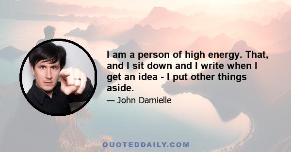 I am a person of high energy. That, and I sit down and I write when I get an idea - I put other things aside.