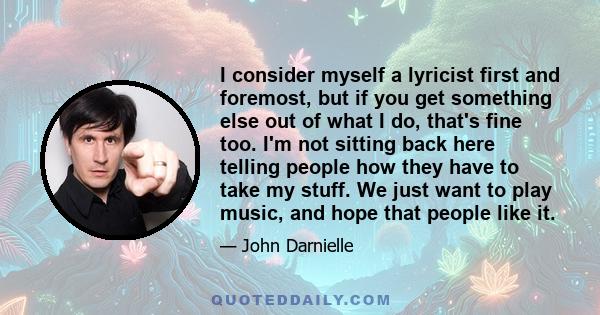 I consider myself a lyricist first and foremost, but if you get something else out of what I do, that's fine too. I'm not sitting back here telling people how they have to take my stuff. We just want to play music, and