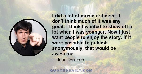 I did a lot of music criticism. I don't think much of it was any good. I think I wanted to show off a lot when I was younger. Now I just want people to enjoy the story. If it were possible to publish anonymously, that