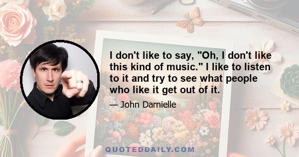 I don't like to say, Oh, I don't like this kind of music. I like to listen to it and try to see what people who like it get out of it.